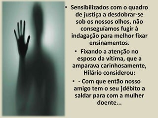 • Sensibilizados com o quadro 
de justiça a desdobrar-se 
sob os nossos olhos, não 
conseguíamos fugir à 
indagação para melhor fixar 
ensinamentos. 
• Fixando a atenção no 
esposo da vítima, que a 
amparava carinhosamente, 
Hilário considerou: 
• - Com que então nosso 
amigo tem o seu ]débito a 
saldar para com a mulher 
doente... 
 