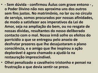 • - Sem dúvida - confirmou Áulus com grave entono - , 
o Poder Divino não nos aproxima uns dos outros 
sem fins justos. No matrimônio, no lar ou no círculo 
de serviço, somos procurados por nossas afinidades, 
de modo a satisfazer aos imperativos da Lei de 
Amor, seja na ampliação do bem, ou no resgate de 
nossas dívidas, resultantes do nosso deliberado 
contacto com o mal. Nossa irmã sofre os efeitos do 
parricídio a que se entregou pelo anseio de 
desfrutar prazeres que lhe desajustaram o plano 
consciência, e o amigo que lhe inspirou a ação 
deplorável é agora chamado a ajudá-la na 
restauração imprescindível. 
• Olhei penalizado o cavalheiro tristonho e pensei na 
frustração a que devia sentir-se preso. 
 