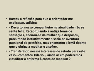 • Bastou a reflexão para que o orientador me 
explicasse, solícito: 
• - Decerto, nosso companheiro na atualidade não se 
sente feliz. Recapitulando a antiga fome de 
sensações, abeirou-se da mulher que desposou, 
procurando instintivamente a sócia de aventura 
passional do pretérito, mas encontrou a irmã doente 
que o obriga a meditar e a sofrer. 
• - Transferindo nossos interesses de estudo para este 
caso - comentou Hilário -, ainda assim poderemos 
classificar a enferma à conta de médium ? 
 