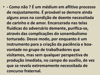 • - Como não ? É um médium em aflitivo processo 
de reajustamento. É provável se demore ainda 
alguns anos na condição de doente necessitada 
de carinho e de amor. Encarcerada nas telas 
fluídicas do adversário demente, purifica-se, 
através das complicações do sonambulismo 
torturado. Desse modo, por enquanto é um 
instrumento para a criação da paciência e boa-vontade 
no grupo de trabalhadores que 
visitamos, mas sem qualquer perspectiva de 
produção imediata, no campo do auxílio, de vez 
que se revela extremamente necessitada de 
concurso fraternal. 
 