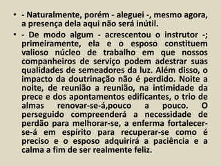• - Naturalmente, porém - aleguei -, mesmo agora, 
a presença dela aqui não será inútil. 
• - De modo algum - acrescentou o instrutor -; 
primeiramente, ela e o esposo constituem 
valioso núcleo de trabalho em que nossos 
companheiros de serviço podem adestrar suas 
qualidades de semeadores da luz. Além disso, o 
impacto da doutrinação não é perdido. Noite a 
noite, de reunião a reunião, na intimidade da 
prece e dos apontamentos edificantes, o trio de 
almas renovar-se-á,pouco a pouco. O 
perseguido compreenderá a necessidade de 
perdão para melhorar-se, a enferma fortalecer-se- 
á em espírito para recuperar-se como é 
preciso e o esposo adquirirá a paciência e a 
calma a fim de ser realmente feliz. 
 
