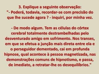 3. Explique a seguinte observação: 
"- Poderá, todavia, recordar-se com precisão do 
que lhe sucede agora ? - inquiri, por minha vez. 
- De modo algum. Tem as células do córtex 
cerebral totalmente destrambelhadas pelo 
desventurado amigo em sofrimento. Nos transes, 
em que se efetua a junção mais direta entre ela e 
o perseguidor dementado, cai em profunda 
hipnose, qual acontece à pessoa magnetizada, nas 
demonstrações comuns de hipnotismo, e passa, 
de imediato, a retratar-lhe os desequilíbrios." 
 