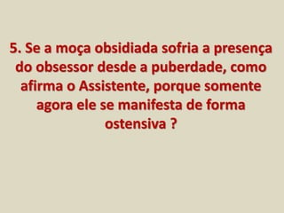 5. Se a moça obsidiada sofria a presença 
do obsessor desde a puberdade, como 
afirma o Assistente, porque somente 
agora ele se manifesta de forma 
ostensiva ? 
 