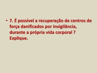 • 7. É possível a recuperação de centros de 
força danificados por invigilância, 
durante a própria vida corporal ? 
Explique. 
 