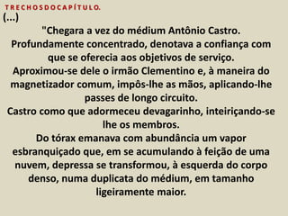 T R E C H O S D O C A P Í T U L O. 
(...) 
"Chegara a vez do médium Antônio Castro. 
Profundamente concentrado, denotava a confiança com 
que se oferecia aos objetivos de serviço. 
Aproximou-se dele o irmão Clementino e, à maneira do 
magnetizador comum, impôs-lhe as mãos, aplicando-lhe 
passes de longo circuito. 
Castro como que adormeceu devagarinho, inteiriçando-se 
lhe os membros. 
Do tórax emanava com abundância um vapor 
esbranquiçado que, em se acumulando à feição de uma 
nuvem, depressa se transformou, à esquerda do corpo 
denso, numa duplicata do médium, em tamanho 
ligeiramente maior. 
 