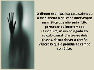 O diretor espiritual da casa submetia 
o medianeiro a delicada intervenção 
magnética que não seria lícito 
perturbar ou interromper. 
O médium, assim desligado do 
veículo carnal, afastou-se dois 
passos, deixando ver o cordão 
vaporoso que o prendia ao campo 
somático. 
 