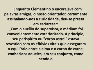 Enquanto Clementino o encorajava com 
palavras amigas, o nosso orientador, certamente 
assinalando-nos a curiosidade, deu-se pressa 
em esclarecer: 
_Com o auxílio do supervisor, o médium foi 
convenientemente exteriorizado. A princípio, 
seu perispírito ou "corpo astral" estava 
revestido com os eflúvios vitais que asseguram 
o equilíbrio entre a alma e o corpo de carne, 
conhecidos aqueles, em seu conjunto, como 
sendo o 
 