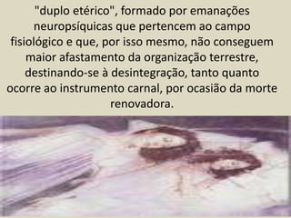 "duplo etérico", formado por emanações 
neuropsíquicas que pertencem ao campo 
fisiológico e que, por isso mesmo, não conseguem 
maior afastamento da organização terrestre, 
destinando-se à desintegração, tanto quanto 
ocorre ao instrumento carnal, por ocasião da morte 
renovadora. 
 