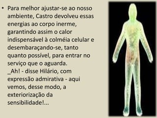 • Para melhor ajustar-se ao nosso 
ambiente, Castro devolveu essas 
energias ao corpo inerme, 
garantindo assim o calor 
indispensável à colméia celular e 
desembaraçando-se, tanto 
quanto possível, para entrar no 
serviço que o aguarda. 
_Ah! - disse Hilário, com 
expressão admirativa - aqui 
vemos, desse modo, a 
exteriorização da 
sensibilidade!... 
 