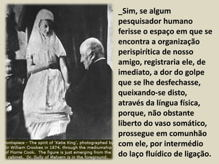 • _Sim, se algum 
pesquisador humano 
ferisse o espaço em que se 
encontra a organização 
perispirítica de nosso 
amigo, registraria ele, de 
imediato, a dor do golpe 
que se lhe desfechasse, 
queixando-se disto, 
através da língua física, 
porque, não obstante 
liberto do vaso somático, 
prossegue em comunhão 
com ele, por intermédio 
do laço fluídico de ligação. 
 