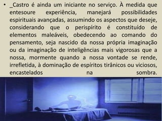 • _Castro é ainda um iniciante no serviço. À medida que 
entesoure experiência, manejará possibilidades 
espirituais avançadas, assumindo os aspectos que deseje, 
considerando que o perispírito é constituído de 
elementos maleáveis, obedecendo ao comando do 
pensamento, seja nascido da nossa própria imaginação 
ou da imaginação de inteligências mais vigorosas que a 
nossa, mormente quando a nossa vontade se rende, 
irrefletida, à dominação de espíritos tirânicos ou viciosos, 
encastelados na sombra. 
 