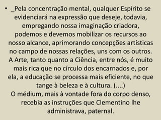 • _Pela concentração mental, qualquer Espírito se 
evidenciará na expressão que deseje, todavia, 
empregando nossa imaginação criadora, 
podemos e devemos mobilizar os recursos ao 
nosso alcance, aprimorando concepções artísticas 
no campo de nossas relações, uns com os outros. 
A Arte, tanto quanto a Ciência, entre nós, é muito 
mais rica que no círculo dos encarnados e, por 
ela, a educação se processa mais eficiente, no que 
tange à beleza e à cultura. (....) 
O médium, mais à vontade fora do corpo denso, 
recebia as instruções que Clementino lhe 
administrava, paternal. 
 