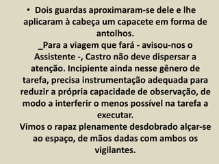 • Dois guardas aproximaram-se dele e lhe 
aplicaram à cabeça um capacete em forma de 
antolhos. 
_Para a viagem que fará - avisou-nos o 
Assistente -, Castro não deve dispersar a 
atenção. Incipiente ainda nesse gênero de 
tarefa, precisa instrumentação adequada para 
reduzir a própria capacidade de observação, de 
modo a interferir o menos possível na tarefa a 
executar. 
Vimos o rapaz plenamente desdobrado alçar-se 
ao espaço, de mãos dadas com ambos os 
vigilantes. 
 