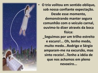 • O trio volitou em sentido oblíquo, 
sob nossa confiante expectação. 
Desde esse momento, 
demonstrando manter segura 
comunhão com o veículo carnal, 
ouvimo-lo dizer através da boca 
física: 
_Seguimos por um trilho estreito 
e escuro!... Oh, tenho medo, 
muito medo...Rodrigo e Sérgio 
amparam-me na excursão, mas 
sinto receio!...Tenho a idéia de 
que nos achamos em pleno 
nevoeiro... 
 