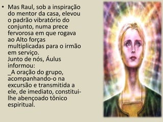 • Mas Raul, sob a inspiração 
do mentor da casa, elevou 
o padrão vibratório do 
conjunto, numa prece 
fervorosa em que rogava 
ao Alto forças 
multiplicadas para o irmão 
em serviço. 
Junto de nós, Áulus 
informou: 
_A oração do grupo, 
acompanhando-o na 
excursão e transmitida a 
ele, de imediato, constitui-lhe 
abençoado tônico 
espiritual. 
 