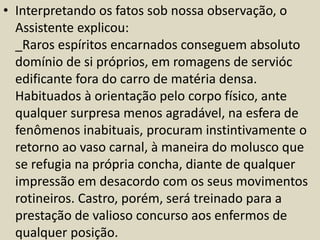 • Interpretando os fatos sob nossa observação, o 
Assistente explicou: 
_Raros espíritos encarnados conseguem absoluto 
domínio de si próprios, em romagens de servióc 
edificante fora do carro de matéria densa. 
Habituados à orientação pelo corpo físico, ante 
qualquer surpresa menos agradável, na esfera de 
fenômenos inabituais, procuram instintivamente o 
retorno ao vaso carnal, à maneira do molusco que 
se refugia na própria concha, diante de qualquer 
impressão em desacordo com os seus movimentos 
rotineiros. Castro, porém, será treinado para a 
prestação de valioso concurso aos enfermos de 
qualquer posição. 
 