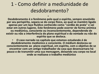 1 - Como definir a mediunidade de 
desdobramento? 
• 
Desdobramento é o fenômeno pelo qual o espírito, sempre envolvido 
por seu perispírito, separa-se do corpo físico, ao qual se mantém ligado 
apenas por um laço fluídico conhecido como "cordão de prata" e vai 
estar em outros lugares. Este fenômeno pode ocorrer de forma anímica 
ou mediúnica, consciente ou inconscientemente, dependendo de 
existir ou não a interferência do plano espiritual e da vontade ou não do 
espírito que se desloca. 
• O caso narrado no capítulo que estamos estudando é de 
desdobramento mediúnico e consciente. O médium deslocou-se 
conscientemente ao plano espiritual, em espírito, com o objetivo de se 
encontrar com um antigo trabalhador da casa que desencarnara há 
pouco e de transmitir uma sua mensagem, deixando seu corpo no local 
onde se realizava o trabalho mediúnico 
 