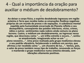4 - Qual a importância da oração para 
auxiliar o médium de desdobramento? 
• 
Ao deixar o corpo físico, o espírito desdobrado ingressou em região 
próxima à Terra que recebia todas as emanações fluídicas negativas 
próprias de um mundo de provas e de expiações. A substância mental 
expelida pela humanidade encarnada do Planeta refletia o seu 
desequilíbrio, conseqüente das paixões inferiores, vícios, crimes, 
ódios e outros sentimentos nada nobres ainda comuns no plano 
terreno. Castro, o médium em desdobramento, ao ingressar nessa 
região, que descreveu como "... um trilho estreito e escuro...", sentiu-se 
amedrontado, imaginando achar-se em " ... 
pleno nevoeiro...". Uma prece realizada pelo grupo mediúnico elevou 
o seu padrão vibratório, fortalecendo o médium em serviço, que 
afirmou a ter recebido como "... um chuveiro de luz...". Vemos, pois, 
o valor da prece também nesse tipo de trabalho, renovando as forças 
e mantendo o grupo mediúnico numa sintonia elevada, com 
vibrações altamente positivas. 
 