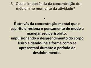 5 - Qual a importância da concentração do 
médium no momento da atividade? 
• 
É através da concentração mental que o 
espírito direciona o pensamento de modo a 
manejar seu perispírito, 
impulsionando o desprendimento do corpo 
físico e dando-lhe a forma como se 
apresentará durante o período de 
desdobramento. 
 