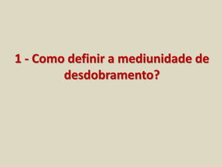 1 - Como definir a mediunidade de 
desdobramento? 
 