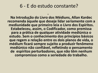 6 - E do estudo constante? 
• 
Na Introdução do Livro dos Médiuns, Allan Kardec 
recomenda àquele que deseje lidar seriamente com a 
mediunidade que primeiro leia o Livro dos Espíritos. 
Estabeleceu, assim, o Codificador, como premissa 
para a prática de qualquer atividade mediúnica o 
estudo. Sem o conhecimento dos princípios básicos 
que regem a relação entre os dois planos de vida, o 
médium ficará sempre sujeito a produzir fenômeno 
mediúnico não confiável, refletindo o pensamento 
de espíritos perturbadores, que não têm nenhum 
compromisso como a seriedade do trabalho. 
 