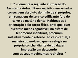 • 7 - Comente a seguinte afirmação do 
Assistente Àulus: "Raros espíritos encarnados 
conseguem absoluto domínio de si próprios, 
em romagens de serviço edificante fora do 
carro de matéria densa. Habituados à 
orientação pelo corpo físico, ante qualquer 
surpresa menos agradável, na esfera de 
fenômenos inabituais, procuram 
instintivamente o retorno ao vaso carnal, à 
maneira do molusco que se refugia na 
própria concha, diante de qualquer 
impressão em desacordo 
com os seus movimentos rotineiros." 
 
