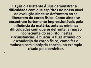 • Quis o assistente Áulus demonstrar a 
dificuldade com que espíritos no nosso nível 
de evolução ainda se defrontam ao se 
liberarem do corpo físico. Como ainda se 
encontram fortemente impressionáveis pela 
influência da matéria, ante as mínimas 
dificuldades com que se defronta, a reação 
inconsciente do espírito, nestas 
circunstâncias, é buscar a fuga através do 
esconderijo do corpo físico, como faz o 
molusco com a própria concha, no exemplo 
citado pelo benfeitor. 
• 
 