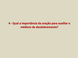 4 - Qual a importância da oração para auxiliar o 
médium de desdobramento? 
 