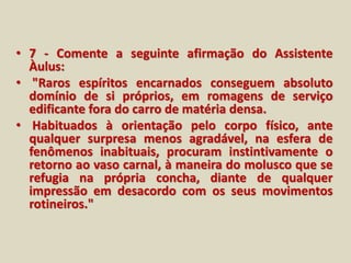 • 7 - Comente a seguinte afirmação do Assistente 
Àulus: 
• "Raros espíritos encarnados conseguem absoluto 
domínio de si próprios, em romagens de serviço 
edificante fora do carro de matéria densa. 
• Habituados à orientação pelo corpo físico, ante 
qualquer surpresa menos agradável, na esfera de 
fenômenos inabituais, procuram instintivamente o 
retorno ao vaso carnal, à maneira do molusco que se 
refugia na própria concha, diante de qualquer 
impressão em desacordo com os seus movimentos 
rotineiros." 
 
