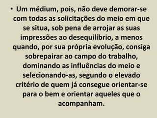 • Um médium, pois, não deve demorar-se 
com todas as solicitações do meio em que 
se situa, sob pena de arrojar as suas 
impressões ao desequilíbrio, a menos 
quando, por sua própria evolução, consiga 
sobrepairar ao campo do trabalho, 
dominando as influências do meio e 
selecionando-as, segundo o elevado 
critério de quem já consegue orientar-se 
para o bem e orientar aqueles que o 
acompanham. 
 