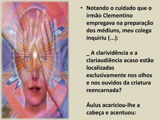 • Notando o cuidado que o 
irmão Clementino 
empregava na preparação 
dos médiuns, meu colega 
inquiriu (...): 
_ A clarividência e a 
clariaudiência acaso estão 
localizadas 
exclusivamente nos olhos 
e nos ouvidos da criatura 
reencarnada? 
Áulus acariciou-lhe a 
cabeça e acentuou: 
 
