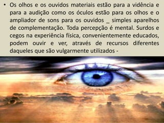 • Os olhos e os ouvidos materiais estão para a vidência e 
para a audição como os óculos estão para os olhos e o 
ampliador de sons para os ouvidos _ simples aparelhos 
de complementação. Toda percepção é mental. Surdos e 
cegos na experiência física, convenientemente educados, 
podem ouvir e ver, através de recursos diferentes 
daqueles que são vulgarmente utilizados - 
 