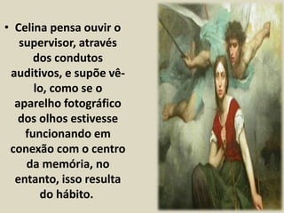 • Celina pensa ouvir o 
supervisor, através 
dos condutos 
auditivos, e supõe vê-lo, 
como se o 
aparelho fotográfico 
dos olhos estivesse 
funcionando em 
conexão com o centro 
da memória, no 
entanto, isso resulta 
do hábito. 
 