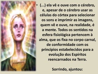 • (...) ela vê e ouve com o cérebro, 
e, apesar de o cérebro usar as 
células do córtex para selecionar 
os sons e imprimir as imagens, 
quem vê e ouve, na realidade, é 
a mente. Todos os sentidos na 
esfera fisiológica pertencem à 
alma, que os fixa no corpo carnal, 
de conformidade com os 
princípios estabelecidos para a 
evolução dos Espíritos 
reencarnados na Terra. 
Sorrindo, ajuntou: 
 