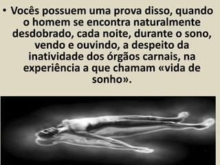 • Vocês possuem uma prova disso, quando 
o homem se encontra naturalmente 
desdobrado, cada noite, durante o sono, 
vendo e ouvindo, a despeito da 
inatividade dos órgãos carnais, na 
experiência a que chamam «vida de 
sonho». 
[...] _ Centralizemos mais atenção na 
prece, adestrando-nos para o serviço do 
bem! 
 