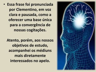 • Essa frase foi pronunciada 
por Clementino, em voz 
clara e pausada, como a 
oferecer uma base única 
para a convergência de 
nossas cogitações. 
Atento, porém, aos nossos 
objetivos de estudo, 
acompanhei os médiuns 
mais diretamente 
interessados no apelo. 
 