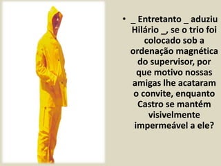 • _ Entretanto _ aduziu 
Hilário _, se o trio foi 
colocado sob a 
ordenação magnética 
do supervisor, por 
que motivo nossas 
amigas lhe acataram 
o convite, enquanto 
Castro se mantém 
visivelmente 
impermeável a ele? 
 