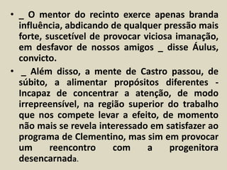• _ O mentor do recinto exerce apenas branda 
influência, abdicando de qualquer pressão mais 
forte, suscetível de provocar viciosa imanação, 
em desfavor de nossos amigos _ disse Áulus, 
convicto. 
• _ Além disso, a mente de Castro passou, de 
súbito, a alimentar propósitos diferentes - 
Incapaz de concentrar a atenção, de modo 
irrepreensível, na região superior do trabalho 
que nos compete levar a efeito, de momento 
não mais se revela interessado em satisfazer ao 
programa de Clementino, mas sim em provocar 
um reencontro com a progenitora 
desencarnada. 
 