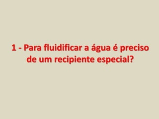 1 - Para fluidificar a água é preciso 
de um recipiente especial? 
 