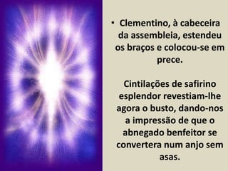 • Clementino, à cabeceira 
da assembleia, estendeu 
os braços e colocou-se em 
prece. 
Cintilações de safirino 
esplendor revestiam-lhe 
agora o busto, dando-nos 
a impressão de que o 
abnegado benfeitor se 
convertera num anjo sem 
asas. 
 