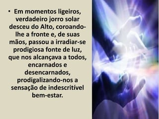 • Em momentos ligeiros, 
verdadeiro jorro solar 
desceu do Alto, coroando-lhe 
a fronte e, de suas 
mãos, passou a irradiar-se 
prodigiosa fonte de luz, 
que nos alcançava a todos, 
encarnados e 
desencarnados, 
prodigalizando-nos a 
sensação de indescritível 
bem-estar. 
 