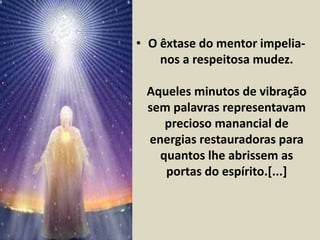 • O êxtase do mentor impelia-nos 
a respeitosa mudez. 
Aqueles minutos de vibração 
sem palavras representavam 
precioso manancial de 
energias restauradoras para 
quantos lhe abrissem as 
portas do espírito.[...] 
 