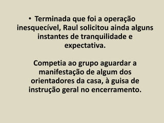 • Terminada que foi a operação 
inesquecível, Raul solicitou ainda alguns 
instantes de tranquilidade e 
expectativa. 
Competia ao grupo aguardar a 
manifestação de algum dos 
orientadores da casa, à guisa de 
instrução geral no encerramento. 
 