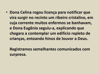 • Dona Celina rogou licença para notificar que 
vira surgir no recinto um ribeiro cristalino, em 
cuja corrente muitos enfermos se banhavam, 
e Dona Eugênia seguiu-a, explicando que 
chegara a contemplar um edifício repleto de 
crianças, entoando hinos de louvor a Deus. 
Registramos semelhantes comunicados com 
surpresa. 
 