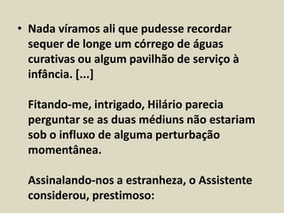 • Nada víramos ali que pudesse recordar 
sequer de longe um córrego de águas 
curativas ou algum pavilhão de serviço à 
infância. [...] 
Fitando-me, intrigado, Hilário parecia 
perguntar se as duas médiuns não estariam 
sob o influxo de alguma perturbação 
momentânea. 
Assinalando-nos a estranheza, o Assistente 
considerou, prestimoso: 
 
