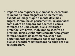 • Importa não esquecer que ambas se encontram 
reunidas na faixa magnética de Clementino, 
fixando as imagens que a mente dele lhes 
sugere. Viram-lhe os pensamentos, relacionados 
com a obra de amparo aos doentes e com a 
formação de uma escola, que a instituição 
pretende, em breve, mobilizar ao socorro ao 
próximo. Idéias, elaboradas com atenção, geram 
formas, tocadas de movimento, som e cor, 
perfeitamente perceptíveis por todos aqueles 
que se encontrem sintonizados na onda em que 
se expressam. 
 