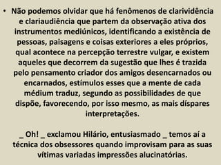 • Não podemos olvidar que há fenômenos de clarividência 
e clariaudiência que partem da observação ativa dos 
instrumentos mediúnicos, identificando a existência de 
pessoas, paisagens e coisas exteriores a eles próprios, 
qual acontece na percepção terrestre vulgar, e existem 
aqueles que decorrem da sugestão que lhes é trazida 
pelo pensamento criador dos amigos desencarnados ou 
encarnados, estímulos esses que a mente de cada 
médium traduz, segundo as possibilidades de que 
dispõe, favorecendo, por isso mesmo, as mais díspares 
interpretações. 
_ Oh! _ exclamou Hilário, entusiasmado _ temos aí a 
técnica dos obsessores quando improvisam para as suas 
vítimas variadas impressões alucinatórias. 
 