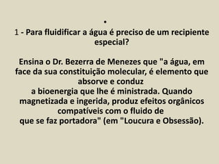 • 
1 - Para fluidificar a água é preciso de um recipiente 
especial? 
Ensina o Dr. Bezerra de Menezes que "a água, em 
face da sua constituição molecular, é elemento que 
absorve e conduz 
a bioenergia que lhe é ministrada. Quando 
magnetizada e ingerida, produz efeitos orgânicos 
compatíveis com o fluido de 
que se faz portadora" (em "Loucura e Obsessão). 
 