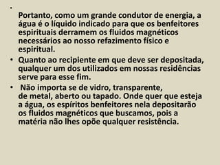 • 
Portanto, como um grande condutor de energia, a 
água é o líquido indicado para que os benfeitores 
espirituais derramem os fluidos magnéticos 
necessários ao nosso refazimento físico e 
espiritual. 
• Quanto ao recipiente em que deve ser depositada, 
qualquer um dos utilizados em nossas residências 
serve para esse fim. 
• Não importa se de vidro, transparente, 
de metal, aberto ou tapado. Onde quer que esteja 
a água, os espíritos benfeitores nela depositarão 
os fluidos magnéticos que buscamos, pois a 
matéria não lhes opõe qualquer resistência. 
 