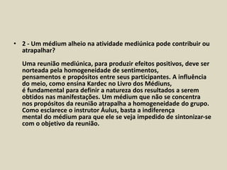 • 2 - Um médium alheio na atividade mediúnica pode contribuir ou 
atrapalhar? 
Uma reunião mediúnica, para produzir efeitos positivos, deve ser 
norteada pela homogeneidade de sentimentos, 
pensamentos e propósitos entre seus participantes. A influência 
do meio, como ensina Kardec no Livro dos Médiuns, 
é fundamental para definir a natureza dos resultados a serem 
obtidos nas manifestações. Um médium que não se concentra 
nos propósitos da reunião atrapalha a homogeneidade do grupo. 
Como esclarece o instrutor Áulus, basta a indiferença 
mental do médium para que ele se veja impedido de sintonizar-se 
com o objetivo da reunião. 
 